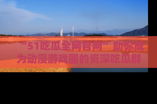 “51吃瓜全网官网”助你成为动漫游戏圈的资深吃瓜群众!