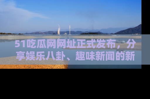 51吃瓜网网址正式发布，分享娱乐八卦、趣味新闻的新平台