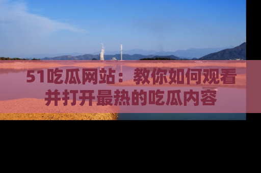 51吃瓜网站：教你如何观看并打开最热的吃瓜内容