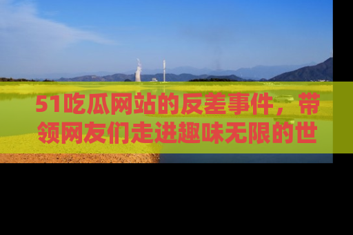 51吃瓜网站的反差事件，带领网友们走进趣味无限的世界