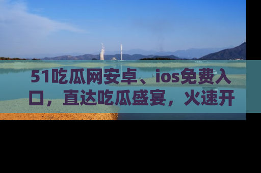 51吃瓜网安卓、ios免费入口，直达吃瓜盛宴，火速开启线上体验！