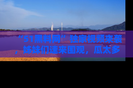 “51黑料网”独家视频来袭,姊妹们速来围观,瓜太多简直停不下来!
