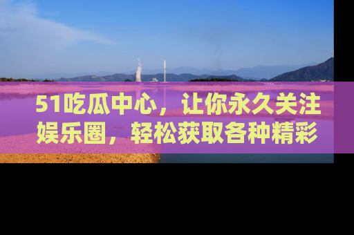 51吃瓜中心，让你永久关注娱乐圈，轻松获取各种精彩的吃瓜信息！