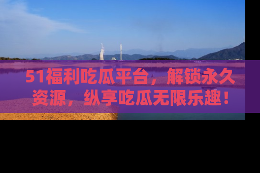 51福利吃瓜平台，解锁永久资源，纵享吃瓜无限乐趣！