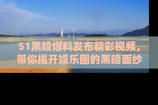 51黑暗爆料发布精彩视频，带你揭开娱乐圈的黑暗面纱