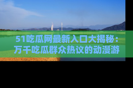 51吃瓜网最新入口大揭秘：万千吃瓜群众热议的动漫游戏事件