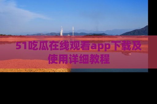 51吃瓜在线观看app下载及使用详细教程