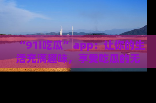 “91i吃瓜”app:让你的生活充满趣味,享受吃瓜的无限乐趣!