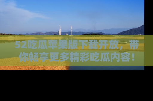 52吃瓜苹果版下载开放，带你畅享更多精彩吃瓜内容！