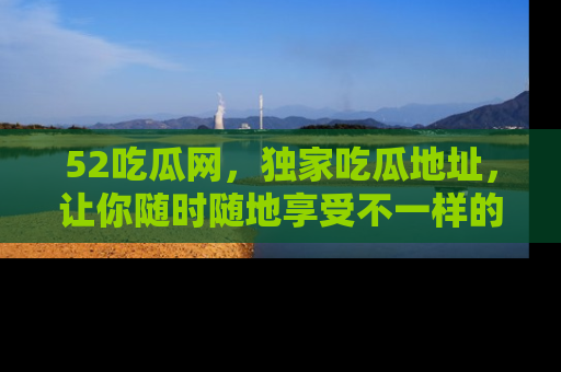 52吃瓜网，独家吃瓜地址，让你随时随地享受不一样的观看体验！