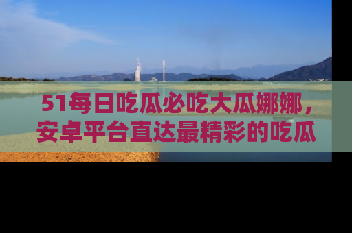 51每日吃瓜必吃大瓜娜娜，安卓平台直达最精彩的吃瓜内容。