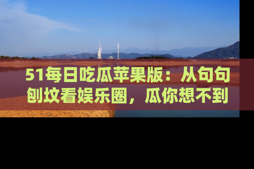 51每日吃瓜苹果版：从句句刨坟看娱乐圈，瓜你想不到的精彩纷呈！