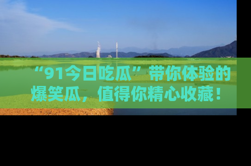 “91今日吃瓜”带你体验的爆笑瓜,值得你精心收藏!