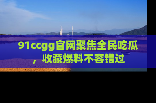 91ccgg官网聚焦全民吃瓜，收藏爆料不容错过