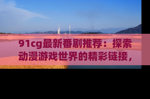 91cg最新番剧推荐：探索动漫游戏世界的精彩链接，尽在此处！