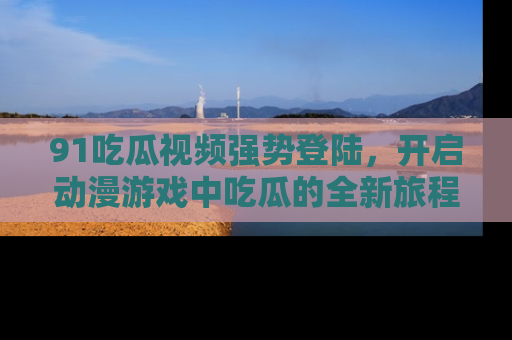 91吃瓜视频强势登陆，开启动漫游戏中吃瓜的全新旅程！