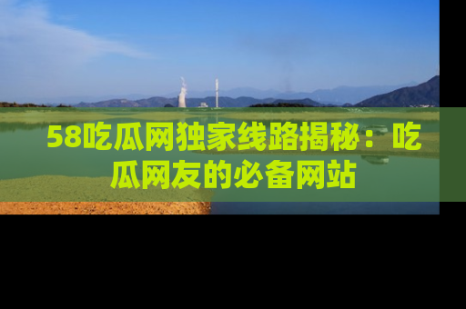 58吃瓜网独家线路揭秘：吃瓜网友的必备网站