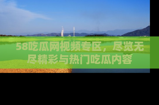 58吃瓜网视频专区，尽览无尽精彩与热门吃瓜内容