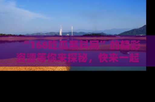 “166吃瓜黑料网”的精彩资源等你来探秘,快来一起吃瓜吧!