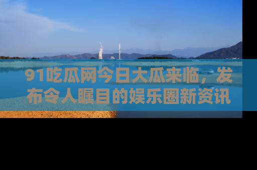 91吃瓜网今日大瓜来临，发布令人瞩目的娱乐圈新资讯！