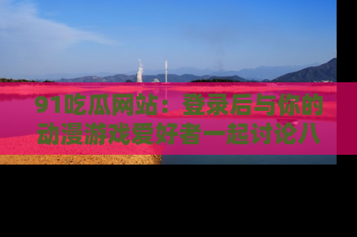 91吃瓜网站：登录后与你的动漫游戏爱好者一起讨论八卦！