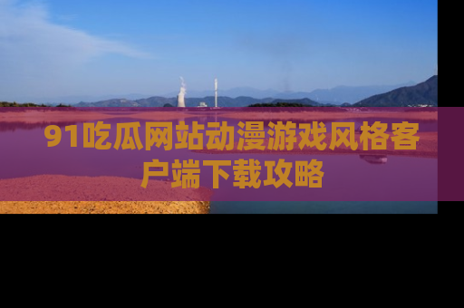 91吃瓜网站动漫游戏风格客户端下载攻略