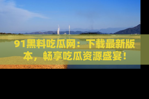 91黑料吃瓜网：下载最新版本，畅享吃瓜资源盛宴！