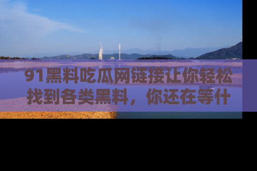 91黑料吃瓜网链接让你轻松找到各类黑料，你还在等什么呢？