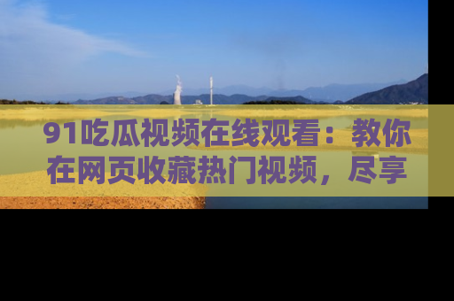 91吃瓜视频在线观看：教你在网页收藏热门视频，尽享吃瓜乐趣！