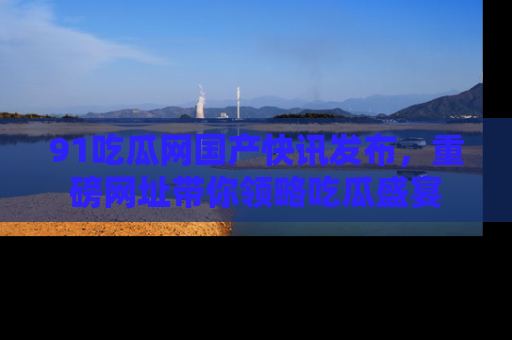 91吃瓜网国产快讯发布，重磅网址带你领略吃瓜盛宴
