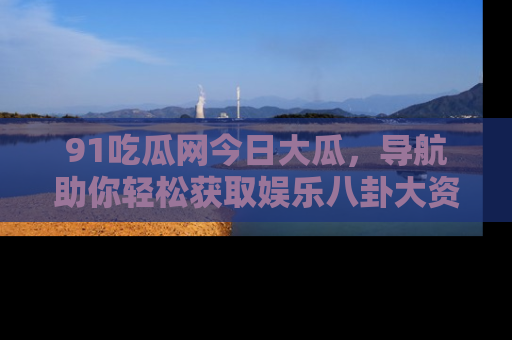 91吃瓜网今日大瓜，导航助你轻松获取娱乐八卦大资讯