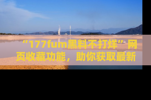 “177fum黑料不打烊”网页收藏功能,助你获取最新黑料动态