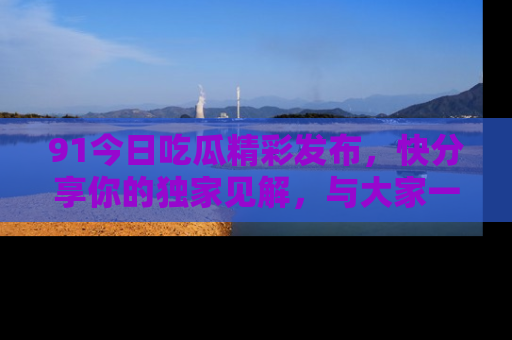 91今日吃瓜精彩发布,快分享你的独家见解,与大家一起讨论吧!