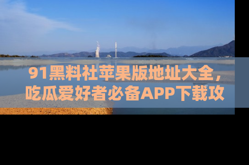 91黑料社苹果版地址大全，吃瓜爱好者必备APP下载攻略