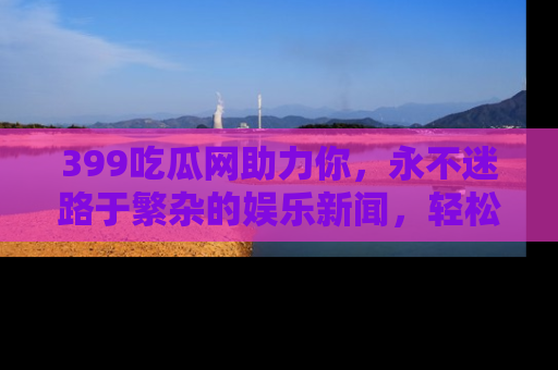 399吃瓜网助力你，永不迷路于繁杂的娱乐新闻，轻松追踪热点！
