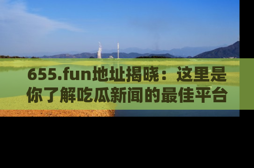 655.fun地址揭晓：这里是你了解吃瓜新闻的最佳平台，快来探索吧！