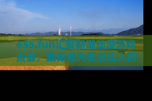 655.fun汇聚新潮动漫游戏资源，助你成为吃瓜达人的必备平台！