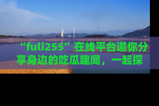 “fuli255”在线平台邀你分享身边的吃瓜趣闻,一起探索生活的小秘密!