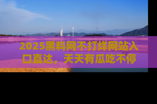 2025黑料网不打烊网站入口直达，天天有瓜吃不停