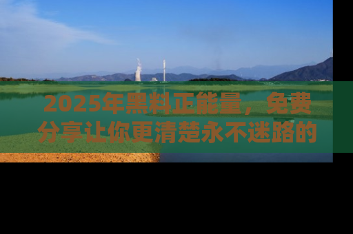 2025年黑料正能量，免费分享让你更清楚永不迷路的真相！