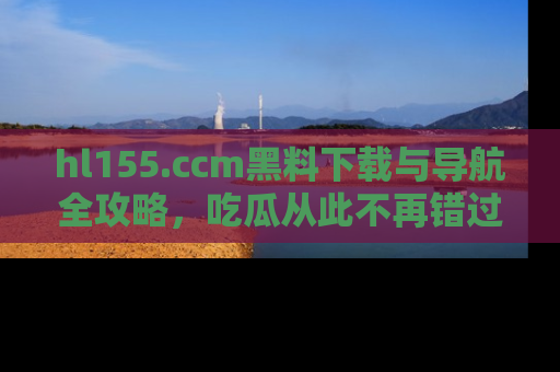 hl155.ccm黑料下载与导航全攻略，吃瓜从此不再错过任何热点