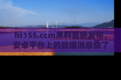 hl155.ccm黑料最新发布，安卓平台上的劲爆消息你了解了吗？