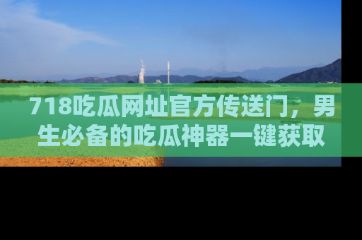 718吃瓜网址官方传送门，男生必备的吃瓜神器一键获取！