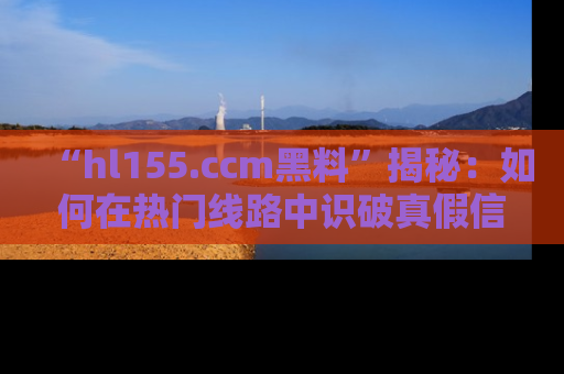 “hl155.ccm黑料”揭秘:如何在热门线路中识破真假信息
