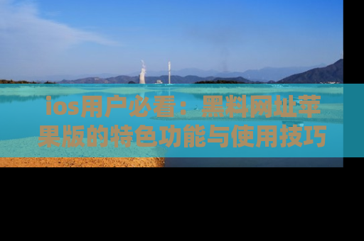 ios用户必看：黑料网址苹果版的特色功能与使用技巧详解