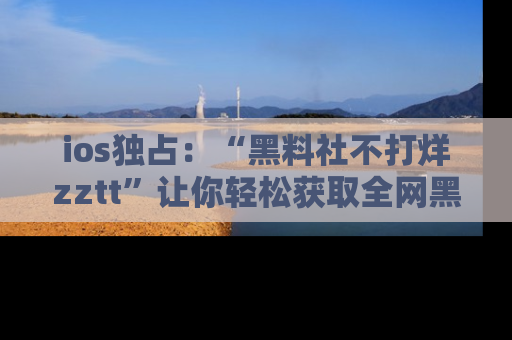 ios独占：“黑料社不打烊zztt”让你轻松获取全网黑料信息，不容错过！