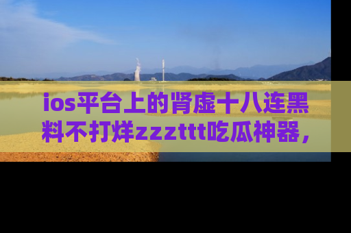 ios平台上的肾虚十八连黑料不打烊zzzttt吃瓜神器，你绝对不能错过