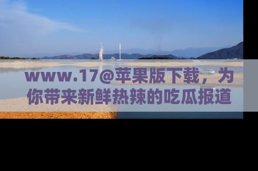 www.17@苹果版下载，为你带来新鲜热辣的吃瓜报道，尽情享受！