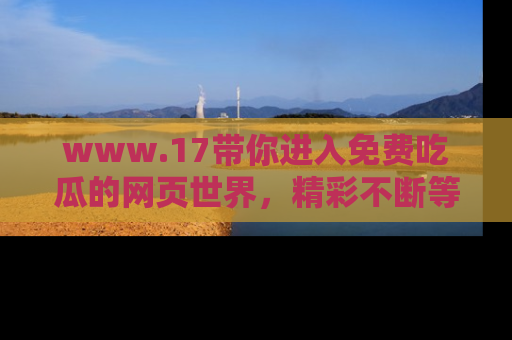 www.17带你进入免费吃瓜的网页世界,精彩不断等着你!
