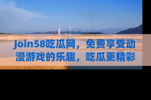 Join58吃瓜网,免费享受动漫游戏的乐趣,吃瓜更精彩!